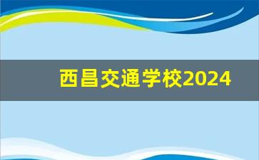 西昌交通学校2024年录取分数(西昌 交通)